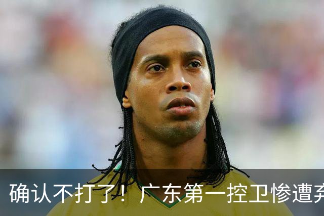 确认不打了！广东第一控卫惨遭弃用，或被小陈总交易出去？